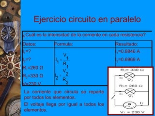 Ejercicio circuito en paralelo
¿Cuál es la intensidad de la corriente en cada resistencia?
Datos:         Formula:                     Resultado:
I1=?                                        I1=0.8846 A
                   V
I2=?            I = 1                       I2=0.6969 A
                 1 R
R1=260 Ω             1
                   V
R2=330 Ω       I = 2
                2 R
V=230 V              2
La corriente que circula se reparte
por todos los elementos.
El voltaje llega por igual a todos los
elementos.
 