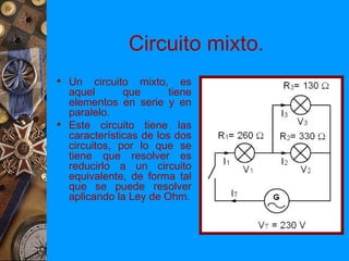 Circuito mixto.
 Un circuito mixto, es
  aquel       que       tiene
  elementos en serie y en
  paralelo.
 Este circuito tiene las
  características de los dos
  circuitos, por lo que se
  tiene que resolver es
  reducirlo a un circuito
  equivalente, de forma tal
  que se puede resolver
  aplicando la Ley de Ohm.
 