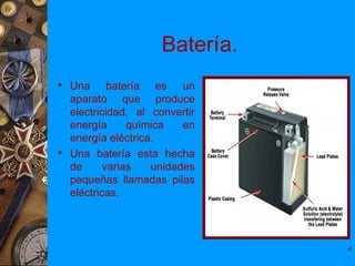 Batería.
 Una batería es un
  aparato que produce
  electricidad, al convertir
  energía      química   en
  energía eléctrica.
 Una batería esta hecha
  de      varias   unidades
  pequeñas llamadas pilas
  eléctricas.




                                4
 