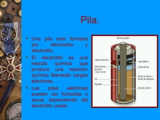 Pila.
 Una pila esta formada
  por       electrodos       y
  electrolito.
 El electrolito es una
  mezcla       química     que
  produce una reacción
  química liberando cargas
  eléctricas.
 Las      pilas    eléctricas
  pueden ser húmedas o
  secas dependiendo del
  electrólito usado.
 