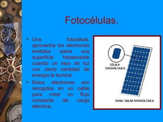 Fotocélulas.
 Una              fotocélula,
  aprovecha los electrones
  emitidos      sobre     una
  superficie     fotosensible
  cuando un rayo de luz
  con cierta cantidad de
  energía la ilumina.
 Estos electrones son
  recogidos en un cable
  para crear un flujo
  constante      de     carga
  eléctrica.
 