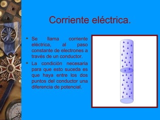 Corriente eléctrica.
 Se      llama    corriente
  eléctrica,    al     paso
  constante de electrones a
  través de un conductor.
 La condición necesaria
  para que esto suceda es
  que haya entre los dos
  puntos del conductor una
  diferencia de potencial.
 