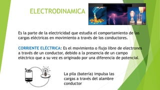 ELECTRODINAMICA
Es la parte de la electricidad que estudia el comportamiento de las
cargas eléctricas en movimiento a través de los conductores.
CORRIENTE ELÉCTRICA: Es el movimiento o flujo libre de electrones
a través de un conductor, debido a la presencia de un campo
eléctrico que a su vez es originado por una diferencia de potencial.
La pila (batería) impulsa las
cargas a través del alambre
conductor
 