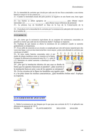 Electrodinámica
Gustavo Salinas E. 149
20.- La intensidad de corriente que circula por cada uno de tres focos conectados a una misma
batería es mayor si se los conecta en .................................... .
21.- Cuando la intensidad circula del polo positivo al negativo en una fuente esta, tiene signo
........................................ .
22.- Las fuentes se deben agruparse en ........................................... para obtener mayor
intensidad y en ............................................. para obtener mayor diferencia de potencial.
23.- La primera Ley de Kirchhoff se basa en la Ley de la Conservación de la
..............................................................................................................
24.- Al producto de la intensidad de la corriente por la resistencia de cada parte del circuito se le
da el nombre de ............................................................
INTERPRETE:
25.- ¿Es cierto que la resistencia equivalente de un conjunto de resistencias conectadas en
paralelo es menor que cada una las resistencias dadas?. Explique su respuesta.
26.- Explique de qué manera se afecta la resistencia de un conductor cuando se aumenta
gradualmente su temperatura.
27.- Si un cable de conexión en un circuito es remplazado por otro del mismo material pero dos
veces más largo y con un área transversal dos veces mayor, ¿cómo será afectada la corriente que
circula por el cable?.
28.- Se tiene cuatro baterías conectadas entre sí por
medio de placas metálicas como se muestra en la figura.
Compare la diferencia de potencial entre B y C y entre D
y E; determine en cuánto aumenta o disminuye el valor
del potencial.
29.- ¿Por qué la instalación eléctrica de una casa se diseña de
forma que los aparatos funcionen en paralelo?. ¿Qué ocurriría si
la instalación fuera en serie y uno de los aparatos se estropeara?.
30.- En los circuitos de la figura los bombillos son iguales entre
sí y las pilas tienen las mismas características. ¿Qué bombillos brillan más?. Explique
su respuesta.
4.1.15. EJERCICIOS DE APLICACION
1.- Hallar la resistencia de una lámpara por la que pasa una corriente de 0,5 A al aplicarle una
diferencia de potencial de 120 V.
DATOS MODELO PLANTEAMIENTO SOLUCION ANALISIS
 