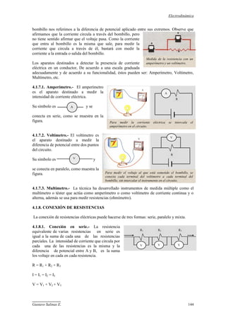 Electrodinámica
Gustavo Salinas E. 144
bombillo nos referimos a la diferencia de potencial aplicado entre sus extremos. Observe que
afirmamos que la corriente circula a través del bombillo, pero
no tiene sentido afirmar que el voltaje pasa. Como la corriente
que entra al bombillo es la misma que sale, para medir la
corriente que circula a través de él, bastará con medir la
corriente a la entrada o salida del bombillo.
Los aparatos destinados a detectar la presencia de corriente
eléctrica en un conductor, De acuerdo a una escala graduada
adecuadamente y de acuerdo a su funcionalidad, éstos pueden ser: Amperímetro, Voltímetro,
Multímetro, etc.
4.1.7.1. Amperímetro.- El amperímetro
es el aparato destinado a medir la
intensidad de corriente eléctrica.
Su símbolo es y se
conecta en serie, como se muestra en la
figura.
4.1.7.2. Voltímetro.- El voltímetro es
el aparato destinado a medir la
diferencia de potencial entre dos puntos
del circuito.
Su símbolo es y
se conecta en paralelo, como muestra la
figura.
4.1.7.3. Multímetro.- La técnica ha desarrollado instrumentos de medida múltiple como el
multímetro o téster que actúa como amperímetro o como voltímetro de corriente continua y o
alterna, además se usa para medir resistencias (ohmímetro).
4.1.8. CONEXIÓN DE RESISTENCIAS
La conexión de resistencias eléctricas puede hacerse de tres formas: serie, paralelo y mixta.
4.1.8.1. Conexión en serie.- La resistencia
equivalente de varias resistencias en serie es
igual a la suma de cada una de las resistencias
parciales. La intensidad de corriente que circula por
cada una de las resistencias es la misma y la
diferencia de potencial entre A y B, es la suma
los voltaje en cada en cada resistencia.
R = R1 + R2 + R3
I = I1 = I2 = I3
V = V1 + V2 + V3
A
V
Medida de la resistencia con un
amperímetro y un voltímetro.
V
R
Para medir el voltaje al que está sometido el bombillo, se
conecta cada terminal del voltímetro a cada terminal del
bombillo, sin intercalar el instrumento en el circuito.
A
R
Para medir la corriente eléctrica se intercala el
amperímetro en el circuito.
V
1
R1 R2 R3
V
1
V
1
 