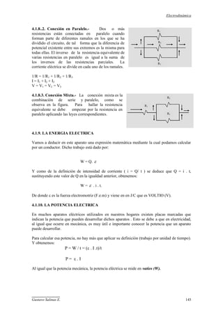 Electrodinámica
Gustavo Salinas E. 145
4.1.8..2. Conexión en Paralelo.- Dos o más
resistencias están conectadas en paralelo cuando
forman parte de diferentes ramales en los que se ha
dividido el circuito, de tal forma que la diferencia de
potencial existente entre sus extremos es la misma para
todas ellas. El inverso de la resistencia equivalente de
varias resistencias en paralelo es igual a la suma de
los inversos de las resistencias parciales. La
corriente eléctrica se divide en cada uno de los ramales.
1/R = 1/R1 + 1/R2 + 1/R3
I = I1 + I2 + I3
V = V1 = V2 = V3
4.1.8.3. Conexión Mixta.- La conexión mixta es la
combinación de serie y paralelo, como se
observa en la figura. Para hallar la resistencia
equivalente se debe empezar por la resistencia en
paralelo aplicando las leyes correspondientes.
4.1.9. LA ENERGIA ELECTRICA
Vamos a deducir en este aparato una expresión matemática mediante la cual podamos calcular
por un conductor. Dicho trabajo está dado por:
W = Q. 
Y como de la definición de intensidad de corriente ( i = Q/ t ) se deduce que Q = i . t,
sustituyendo este valor de Q en la igualdad anterior, obtenemos:
W =  . i . t.
De donde  es la fuerza electromotriz (F.e.m) y viene en en J/C que es VOLTIO (V).
4.1.10. LA POTENCIA ELECTRICA
En muchos aparatos eléctricos utilizados en nuestros hogares existen placas marcadas que
indican la potencia que pueden desarrollar dichos aparatos . Esto se debe a que en electricidad,
al igual que ocurre en mecánica, es muy útil e importante conocer la potencia que un aparato
puede desarrollar.
Para calcular esa potencia, no hay más que aplicar su definición (trabajo por unidad de tiempo).
Y obtenemos:
P = W / t = ( . I .t)/t
P =  . I
Al igual que la potencia mecánica, la potencia eléctrica se mide en vatios (W).
R1
R3
R2
R1
R3
R2
 
