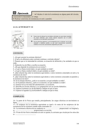 Electrodinámica
Gustavo Salinas E. 148
Experimento:  Calcular el valor de la resistencia en alguna parte del circuito,
conociendo la intensidad y el voltaje.
 Realizar conexiones de resistencias en serie y paralelo.
4.1.14. ACTIVIDAD N°- 01
CONTESTE:
1. ¿En qué consiste la corriente eléctrica?.
2. ¿Cuál es la diferencia entre corriente continua y corriente alterna?.
3. Enuncie que es la intensidad de corriente, su ecuación de definición y las unidades en que se
mide.
4. Enúnciela Ley de Ohm y escriba su ecuación.
5. ¿De que depende la resistencia de un resistor?.
6. ¿A qué se llama resistividad y en qué unidades se mide?.
7. ¿A qué se llama conductividad y en qué unidades se mide?.
8. ¿Qué relación hay entre la resistencia equivalente a varios resistores conectados en serie y la
resistencia de éstos?.
9. ¿Qué relación hay entre la resistencia equivalente a varios resistores conectados en paralelo y
la resistencia de éstos?.
10. En la energía eléctrica, ¿cuál es su ecuación y en qué unidades se mide?.
11. En la potencia eléctrica, ¿cuál es su ecuación y en qué unidades se mide?.
12. Enuncie la Ley de Joule del calentamiento y su ecuación.
13. Describa un circuito eléctrico y su comparación con un circuito hidráulico.
14. Exprese la primera Ley de Kirchhoff e indique en qué se basa.
15. Exprese la segunda Ley de Kirchhoff e indique en qué se basa.
COMPLETE:
16.- La parte de la Física que estudia, principalmente, las cargas eléctricas en movimiento se
llama .............................................
17.- El recíproco de la resistencia equivalente es igual a la suma de los recíprocos de las
resistencias de los resistores cuando están conectados en .....................................................
18.- La resistencia eléctrica de un conductor es ................................ proporcional a su longitud y
es ........................................... proporcional a su sección.
19.- Si uno de tres focos conectados en serie se quema, la corriente que circula por los otros dos
es ................................................
 Nunca trate de elaborar las actividades solicitadas sin antes haber estudiado
los temas indicados, pues existen algunas preguntas que no podrá
realizarlas sin un adecuado conocimiento.
 En los ejercicios prácticos y de investigación que se solicitan, sea lo más
ordenado y detallista posible, ya que estas características permitirán
establecer el nivel de conocimientos adquiridos por usted.
 