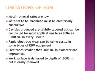  Metal-removal rates are low
 Material to be machined must be electrically
conductive
 Cavities produced are slightly tapered but can be
controlled for most applications to as little as
.0001 in. in every .250 in.
 Rapid electrode wear can be come costly in
some types of EDM equipment
 Electrodes smaller than .003 in. in diameter are
impractical
 Work surface is damaged to depth of .0002 in.
but is easily removed
 