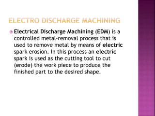  Electrical Discharge Machining (EDM) is a
controlled metal-removal process that is
used to remove metal by means of electric
spark erosion. In this process an electric
spark is used as the cutting tool to cut
(erode) the work piece to produce the
finished part to the desired shape.
 