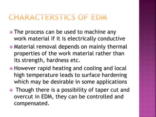  The process can be used to machine any
work material if it is electrically conductive
 Material removal depends on mainly thermal
properties of the work material rather than
its strength, hardness etc.
 However rapid heating and cooling and local
high temperature leads to surface hardening
which may be desirable in some applications
 Though there is a possibility of taper cut and
overcut in EDM, they can be controlled and
compensated.
 