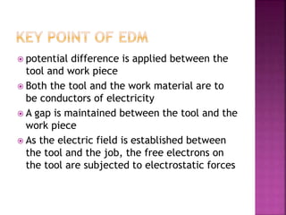  potential difference is applied between the
tool and work piece
 Both the tool and the work material are to
be conductors of electricity
 A gap is maintained between the tool and the
work piece
 As the electric field is established between
the tool and the job, the free electrons on
the tool are subjected to electrostatic forces
 