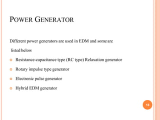POWER GENERATOR
Different power generators are used in EDM and some are
listed below
 Resistance-capacitance type (RC type) Relaxation generator
 Rotary impulse type generator
 Electronic pulse generator
 Hybrid EDM generator
18
 