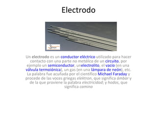Electrodo




Un electrodo es un conductor eléctrico utilizado para hacer 
   contacto con una parte no metálica de un circuito, por 
 ejemplo un semiconductor, unelectrolito, el vacío (en una 
válvula termoiónica), un gas (en una lámpara de neón), etc. 
 La palabra fue acuñada por el científico Michael Faraday y 
procede de las voces griegas elektron, que significa ámbar y 
   de la que proviene la palabra electricidad; y hodos, que 
                       significa camino
 