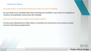 soldadura básica
Se puede utilizar un electrodo normal para soldar en acero inoxidable
No, para soldar acero inoxidable debe utilizar electrodos de inoxidable, Ya que serán los encargados de
mantener las propiedades anticorrosivas del inoxidable
¿Cuál es el electrodo para soldar metales galvanizados?
En estos casos habitualmente se debe utilizar un electrodo con revestimiento rutilo celulósico puedes
encontrar electrodos para galvanizado.
 