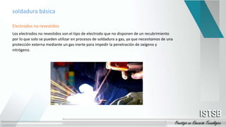 soldadura básica
Electrodos no revestidos
Los electrodos no revestidos son el tipo de electrodo que no disponen de un recubrimiento
por lo que solo se pueden utilizar en procesos de soldadura a gas, ya que necesitamos de una
protección externa mediante un gas inerte para impedir la penetración de oxígeno y
nitrógeno.
 