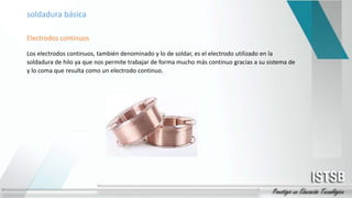 soldadura básica
Electrodos continuos
Los electrodos continuos, también denominado y lo de soldar, es el electrodo utilizado en la
soldadura de hilo ya que nos permite trabajar de forma mucho más continuo gracias a su sistema de
y lo coma que resulta como un electrodo continuo.
 