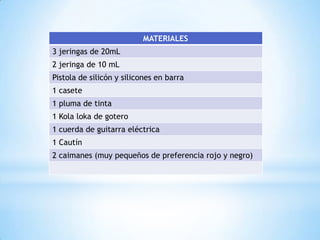 MATERIALES
3 jeringas de 20mL
2 jeringa de 10 mL
Pistola de silicón y silicones en barra
1 casete
1 pluma de tinta

1 Kola loka de gotero
1 cuerda de guitarra eléctrica
1 Cautín
2 caimanes (muy pequeños de preferencia rojo y negro)

 