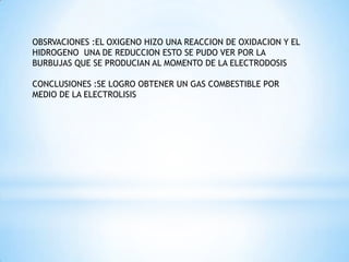 OBSRVACIONES :EL OXIGENO HIZO UNA REACCION DE OXIDACION Y EL
HIDROGENO UNA DE REDUCCION ESTO SE PUDO VER POR LA
BURBUJAS QUE SE PRODUCIAN AL MOMENTO DE LA ELECTRODOSIS
CONCLUSIONES :SE LOGRO OBTENER UN GAS COMBESTIBLE POR
MEDIO DE LA ELECTROLISIS

 