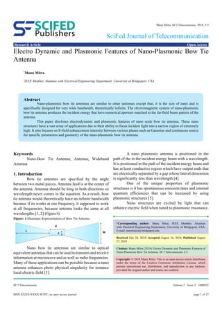 page 1 of 17ISSN:XXXX-XXXX SFJTC, an open access journal
Volume 2 · Issue 3 · 1000015SF J Telecommunic
Research Article Open Access
Publishers
SCIFED
SciFed Journal of Telecommunication
Manu Mitra, SF J Telecommunic, 2018, 2:3
Electro Dynamic and Plasmonic Features of Nano-Plasmonic Bow Tie
Antenna
*
Manu Mitra
*
IEEE Member, Alumnus with Electrical Engineering Department, University of Bridgeport, USA
Keywords
	 Nano-Bow Tie Antenna; Antenna; Wideband
Antenna
1. Introduction
	 Bow tie antennas are specified by the angle
between two metal pieces. Antenna feed is at the center of
the antenna. Antenna should be long in both directions so
wavelength never comes in the equation. As a result, bow
tie antenna would theoretically have an infinite bandwidth
because if its works at one frequency, it supposed to work
at all frequencies, because antenna looks the same at all
wavelengths [1, 2] (figure1).
	 Nano bow tie antennas are similar to optical
equivalent antennas that can be used to transmit and receive
information at microwave and as well as radio frequencies.
Many of these applications can be possible because a nano
antenna enhances photo physical singularity for instance
local electric field [3].
	 A nano plasmonic antenna is positioned in the
path of the in the incident energy beam with a wavelength.
It is positioned in the path of the incident energy beam and
has at least conductive region which have output ends that
are electrically separated by a gap whose lateral dimension
is significantly less than wavelength [4].
	 One of the unique properties of plasmonic
structures is it has spontaneous emission rates and internal
quantum efficiencies that can be increased by using
plasmonic structures [5].
	 Nano structures are excited by light that can
enhance electric field when tuned to plasmonic resonance.
*Corresponding author: Manu Mitra, IEEE Member, Alumnus
with Electrical Engineering Department, University of Bridgeport, USA.
E-mail: mmitra@my.bridgeport.edu
Received July 24, 2018; Accepted August 16, 2018; Published August
27, 2018
Citation: Manu Mitra (2018) Electro Dynamic and Plasmonic Features of
Nano-Plasmonic Bow Tie Antenna. SF J Telecommunic 2:3.
Copyright: © 2018 Manu Mitra. This is an open-access article distributed
under the terms of the Creative Commons Attribution License, which
permits unrestricted use, distribution, and reproduction in any medium,
provided the original author and source are credited.
Abstract
	 Nano-plasmonic bow tie antennas are similar to other antennas except that, it is the size of nano and is
specifically designed for very wide bandwidth, theoretically infinite. The electromagnetic system of nano-plasmonic
bow tie antenna produces the incident energy that have numerical aperture matched to the far-field beam pattern of the
antenna.
	 This paper discloses electrodynamic and plasmonic features of nano scale bow tie antenna. These nano
structures have a vast array of applications due to their ability to focus incident light into a narrow region of extremely
high. It also focuses on E-field enhancement intensity between various planes such as Gaussian and continuous source
for specific parameters and geometry of the nano-plasmonic bow tie antenna.
Figure: 1 Illustrates Representation of Bow Tie Antenna
 