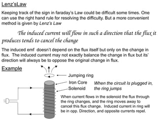 Lenz’sLaw
Keeping track of the sign in faraday’s Law could be difficult some times. One
can use the right hand rule for resolving the difficulty. But a more convenient
method is given by Lenz’s Law
The induced current will flow in such a direction that the flux it
produces tends to cancel the change
The induced emf doesn’t depend on the flux itself but only on the change in
flux. The induced current may not exactly balance the change in flux but its’
direction will always be to oppose the original change in flux.
Example
Jumping ring
Solenoid
Iron Core When the circuit Is plugged in,
the ring jumps
When current flows in the solenoid the flux through
the ring changes, and the ring moves away to
cancel this flux change. Induced current in ring will
be in opp. Direction, and opposite currents repel.
 