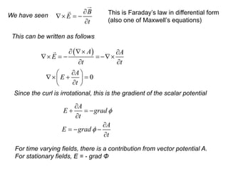 We have seen
B
E
t

 = −

This is Faraday’s law in differential form
(also one of Maxwell’s equations)
This can be written as follows
( )
A A
E
t t
  
 = − =−
 
0
A
E
t

 
 + =
 

 
Since the curl is irrotational, this is the gradient of the scalar potential
A
E grad
t
A
E grad
t



+ = −


= − −

For time varying fields, there is a contribution from vector potential A.
For stationary fields, E = - grad Φ
 