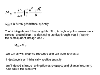 M21 is a purely geometrical quantity
M21 = M12
The dl integrals are interchangable. Flux through loop 2 when we run a
current I around loop 1 is Identical to the flux through loop 1 if we run
the same current through loop 2


=
R
l
d
l
d
M 2
1
0
21
4




We can as well drop the subscripts and call them both as M
Inductance is an intrinsically positive quantity
emf induced is in such a direction as to oppose and change in current,
Also called the back emf
 