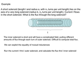 Example
A short solenoid (length l and radius a, with n1 turns per unit length) lies on the
axis of a very long solenoid (radius b, n2 turns per unit length). Current I flows
in the short solenoid. What is the flux through the long solenoid?
l
The inner solenoid is short and will have a complicated field, putting different
amounts of flux through each turn of outer solenoid. Difficult to compute total flux.
We can exploit the equality of mutual inductances
Run the current I thro’ outer solenoid, and calculate the flux thro’ inner solenoid
 