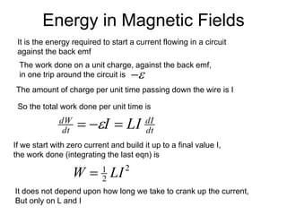 Energy in Magnetic Fields
dt
dI
dt
dW
LI
I =
−
= 
2
2
1
LI
W =
The work done on a unit charge, against the back emf,
in one trip around the circuit is 
−
The amount of charge per unit time passing down the wire is I
So the total work done per unit time is
If we start with zero current and build it up to a final value I,
the work done (integrating the last eqn) is
It does not depend upon how long we take to crank up the current,
But only on L and I
It is the energy required to start a current flowing in a circuit
against the back emf
 