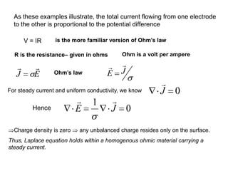 V = IR is the more familiar version of Ohm’s law
R is the resistance– given in ohms Ohm is a volt per ampere
For steady current and uniform conductivity, we know
0
1
=


=

 J
E



Charge density is zero  any unbalanced charge resides only on the surface.
Thus, Laplace equation holds within a homogenous ohmic material carrying a
steady current.
As these examples illustrate, the total current flowing from one electrode
to the other is proportional to the potential difference
E
J



= Ohm’s law J
E

=
0
J
 =
Hence
 