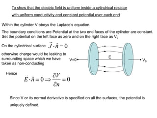 To show that the electric field is uniform inside a cylindrical resistor
with uniform conductivity and constant potential over each end
V=0 V0
E
Within the cylinder V obeys the Laplace’s equation.
The boundary conditions are Potential at the two end faces of the cylinder are constant.
Set the potential on the left face as zero and on the right face as V0
On the cylindrical surface
ˆ 0 0
V
E n
n

 =  =

Since V or its normal derivative is specified on all the surfaces, the potential is
uniquely defined.
ˆ 0
J n
 =
otherwise charge would be leaking to
surrounding space which we have
taken as non-conducting
Hence
 