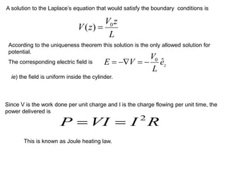 A solution to the Laplace’s equation that would satisfy the boundary conditions is
L
z
V
z
V 0
)
( =
According to the uniqueness theorem this solution is the only allowed solution for
potential.
The corresponding electric field is
z
e
L
V
V
E ˆ
0
−
=
−
=
ie) the field is uniform inside the cylinder.
Since V is the work done per unit charge and I is the charge flowing per unit time, the
power delivered is
R
I
VI
P 2
=
=
This is known as Joule heating law.
 