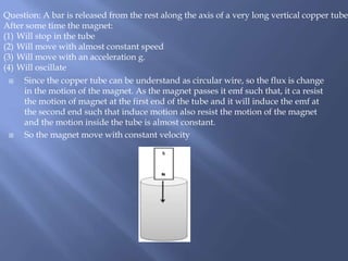  Since the copper tube can be understand as circular wire, so the flux is change
in the motion of the magnet. As the magnet passes it emf such that, it ca resist
the motion of magnet at the first end of the tube and it will induce the emf at
the second end such that induce motion also resist the motion of the magnet
and the motion inside the tube is almost constant.
 So the magnet move with constant velocity
Question: A bar is released from the rest along the axis of a very long vertical copper tube.
After some time the magnet:
(1) Will stop in the tube
(2) Will move with almost constant speed
(3) Will move with an acceleration g.
(4) Will oscillate
 