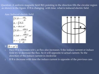 Ans: Induced electric field
If
1. Here B is increases wit t, as flux also increases. S the induce current or induce
field try to decrease the flux. So it will opposite to actual current. So the
direction of the induce current is clockwise
2. If B is decrease with time the induce current is opposite of the previous case.
Question: A uniform magnetic field B(t) pointing in the direction fills the circular region
as shown in the figure. If B is changing with time. what is induced electric field.
dt
tdBs
E
s
dt
tdB
SE
s
dt
tdB
dlE
stB
dsB
dt
d
dlE
m
m
m
)(
2
.
)(
2.
.
)(
.
).(
.
.
2
2
2














zatB ˆ2

 