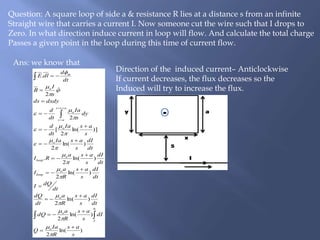 Ans: we know that
Question: A square loop of side a & resistance R lies at a distance s from an infinite
Straight wire that carries a current I. Now someone cut the wire such that I drops to
Zero. In what direction induce current in loop will flow. And calculate the total charge
Passes a given point in the loop during this time of current flow.
)ln(
2
)ln(
2
)ln(
2
)ln(
2
)ln(
2
.
)ln(
2
)]ln(
2
[
2
ˆ
2
.
0
s
as
R
Ia
Q
dI
s
as
R
a
dQ
dt
dI
s
as
R
a
dt
dQ
dt
dQI
dt
dI
s
as
R
a
I
dt
dI
s
asa
RI
dt
dI
s
asIa
s
asIa
dt
d
dy
s
Ia
dt
d
dxdyds
s
I
B
dt
d
dlE
o
I
o
o
o
loop
o
loop
o
o
ass
as
o
o
m














































 Direction of the induced current– Anticlockwise
If current decreases, the flux decreases so the
Induced will try to increase the flux.
 