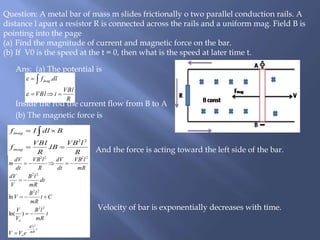 Ans: (a) The potential is
Inside the rod the current flow from B to A
(b) The magnetic force is
And the force is acting toward the left side of the bar.
Velocity of bar is exponentially decreases with time.
Question: A metal bar of mass m slides frictionally o two parallel conduction rails. A
distance l apart a resistor R is connected across the rails and a uniform mag. Field B is
pointing into the page
(a) Find the magnitude of current and magnetic force on the bar.
(b) If V0 is the speed at the t = 0, then what is the speed at later time t.
R
VBl
iVBl
dlfmag

 

 .
R
lVB
lB
R
VBl
f
BdlIf
mag
mag
22
. 
 
t
mR
lB
o
o
eVV
t
mR
lB
V
V
Ct
mR
lB
V
dt
mR
lB
V
dV
mR
lVB
dt
dV
R
lVB
dt
dV
m
22
22
22
22
2222
)ln(
ln






 
