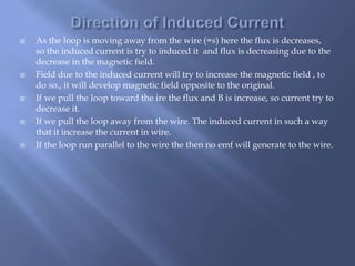  As the loop is moving away from the wire (=s) here the flux is decreases,
so the induced current is try to induced it and flux is decreasing due to the
decrease in the magnetic field.
 Field due to the induced current will try to increase the magnetic field , to
do so., it will develop magnetic field opposite to the original.
 If we pull the loop toward the ire the flux and B is increase, so current try to
decrease it.
 If we pull the loop away from the wire. The induced current in such a way
that it increase the current in wire.
 If the loop run parallel to the wire the then no emf will generate to the wire.
 