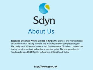 About Us
Saraswati Dynamics Private Limited (Sdyn) is the pioneer and market leader
of Environmental Testing in India. We manufacture the complete range of
Electrodynamic Vibration Systems and Environmental Chambers to meet the
testing requirements of industries across the globe. The company has its
headquarters and R&D facility in Roorkee, Uttarakhand, India.
http://www.sdyn.in/
 