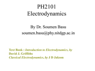 PH2101
Electrodynamics
By Dr. Soumen Basu
soumen.basu@phy.nitdgp.ac.in
Text Book : Introduction to Electrodynamics, by
David J. Griffiths
Classical Electrodynamics, by J D Jakson
 