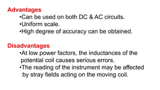 Advantages
•Can be used on both DC & AC circuits.
•Uniform scale.
•High degree of accuracy can be obtained.
Disadvantages
•At low power factors, the inductances of the
potential coil causes serious errors.
•The reading of the instrument may be affected
by stray fields acting on the moving coil.
 