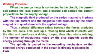 Working Principle:
When the energy meter is connected in the circuit, the current
coil carries the load current and pressure coil carries the current
proportional to the supply voltage.
The magnetic field produced by the series magnet is in phase
with the line current and the magnetic field produced by the shunt
magnet is in quadrature with the applied voltage.
Thus, a phase difference exists between the fluxes produced
by the two coils. This sets up a rotating field which interacts with
the disc and produces a driving torque, thus disc starts rotating.
The number of revolutions made by the disc depends upon the
energy passing through the meter.
The spindle is geared to the recording mechanism so that
electrical energy consumed in the circuit is directly registered in
kWh.
 