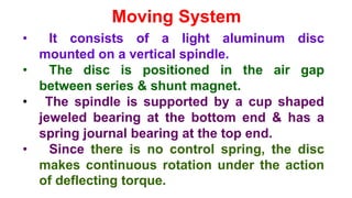 Moving System
• It consists of a light aluminum disc
mounted on a vertical spindle.
• The disc is positioned in the air gap
between series & shunt magnet.
• The spindle is supported by a cup shaped
jeweled bearing at the bottom end & has a
spring journal bearing at the top end.
• Since there is no control spring, the disc
makes continuous rotation under the action
of deflecting torque.
 