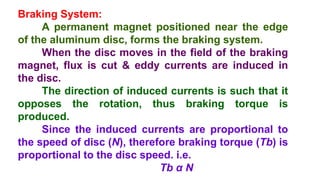 Braking System:
A permanent magnet positioned near the edge
of the aluminum disc, forms the braking system.
When the disc moves in the field of the braking
magnet, flux is cut & eddy currents are induced in
the disc.
The direction of induced currents is such that it
opposes the rotation, thus braking torque is
produced.
Since the induced currents are proportional to
the speed of disc (N), therefore braking torque (Tb) is
proportional to the disc speed. i.e.
Tb α N
 