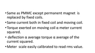 •Same as PMMC except permanent magnet is
replaced by fixed coils.
•Same current both in fixed coil and moving coil.
•Torque exerted on moving coil α meter current
squared.
• deflection α average torque α average of the
current squared.
•Meter scale easily calibrated to read rms value.
 