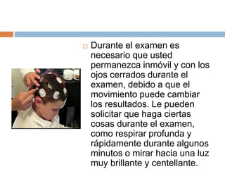 Durante el examen es
necesario que usted
permanezca inmóvil y con los
ojos cerrados durante el
examen, debido a que el
movimiento puede cambiar
los resultados. Le pueden
solicitar que haga ciertas
cosas durante el examen,
como respirar profunda y
rápidamente durante algunos
minutos o mirar hacia una luz
muy brillante y centellante.
 