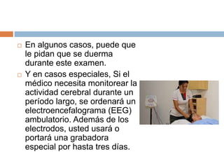  En algunos casos, puede que
le pidan que se duerma
durante este examen.
 Y en casos especiales, Si el
médico necesita monitorear la
actividad cerebral durante un
período largo, se ordenará un
electroencefalograma (EEG)
ambulatorio. Además de los
electrodos, usted usará o
portará una grabadora
especial por hasta tres días.
 