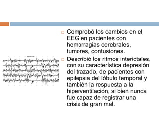  Comprobó los cambios en el
EEG en pacientes con
hemorragias cerebrales,
tumores, contusiones.
 Describió los ritmos interictales,
con su característica depresión
del trazado, de pacientes con
epilepsia del lóbulo temporal y
también la respuesta a la
hiperventilación, si bien nunca
fue capaz de registrar una
crisis de gran mal.
 