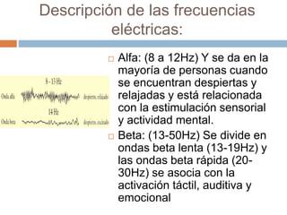 Descripción de las frecuencias
eléctricas:
 Alfa: (8 a 12Hz) Y se da en la
mayoría de personas cuando
se encuentran despiertas y
relajadas y está relacionada
con la estimulación sensorial
y actividad mental.
 Beta: (13-50Hz) Se divide en
ondas beta lenta (13-19Hz) y
las ondas beta rápida (20-
30Hz) se asocia con la
activación táctil, auditiva y
emocional
 
