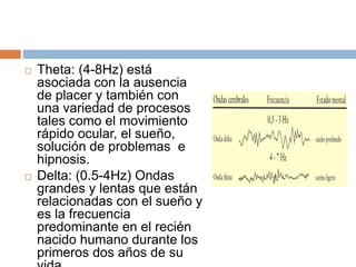  Theta: (4-8Hz) está
asociada con la ausencia
de placer y también con
una variedad de procesos
tales como el movimiento
rápido ocular, el sueño,
solución de problemas e
hipnosis.
 Delta: (0.5-4Hz) Ondas
grandes y lentas que están
relacionadas con el sueño y
es la frecuencia
predominante en el recién
nacido humano durante los
primeros dos años de su
 