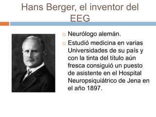 Hans Berger, el inventor del
EEG
 Neurólogo alemán.
 Estudió medicina en varias
Universidades de su país y
con la tinta del título aún
fresca consiguió un puesto
de asistente en el Hospital
Neuropsiquiátrico de Jena en
el año 1897.
 