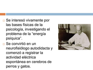 Se interesó vivamente por
las bases físicas de la
psicología, investigando el
problema de la “energía
psíquica”.
 Se convirtió en un
neurofisiólogo autodidacta y
comenzó a registrar la
actividad eléctrica
espontánea en cerebros de
perros y gatos.
 